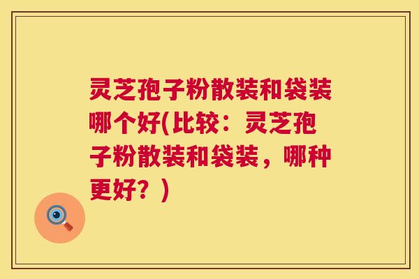 灵芝孢子粉散装和袋装哪个好(比较：灵芝孢子粉散装和袋装，哪种更好？)  第1张