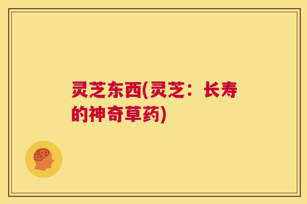 灵芝东西(灵芝:长寿的神奇草药) 第1张 灵芝东西(灵芝:长寿的神奇草药) 第1张
