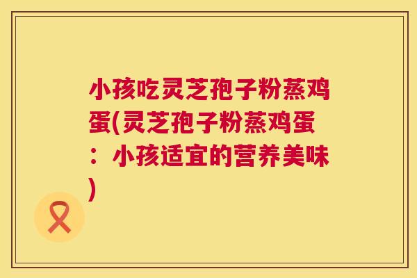 小孩吃灵芝孢子粉蒸鸡蛋(灵芝孢子粉蒸鸡蛋：小孩适宜的营养美味)  第1张