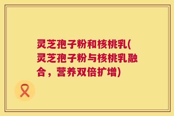 灵芝孢子粉和核桃乳(灵芝孢子粉与核桃乳融合，营养双倍扩增)  第1张