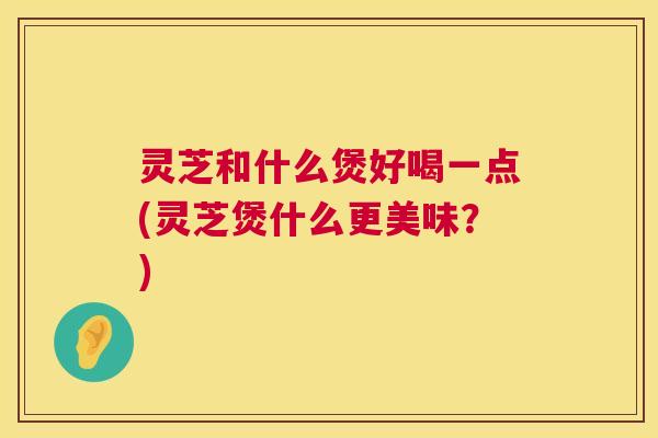 灵芝和什么煲好喝一点(灵芝煲什么更美味？)  第1张