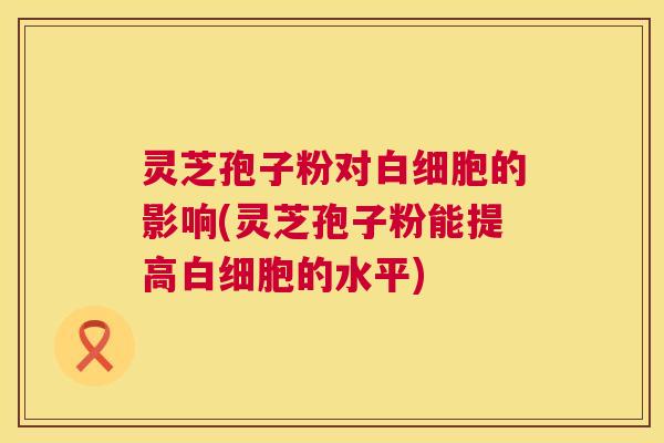 灵芝孢子粉对白细胞的影响(灵芝孢子粉能提高白细胞的水平)  第1张