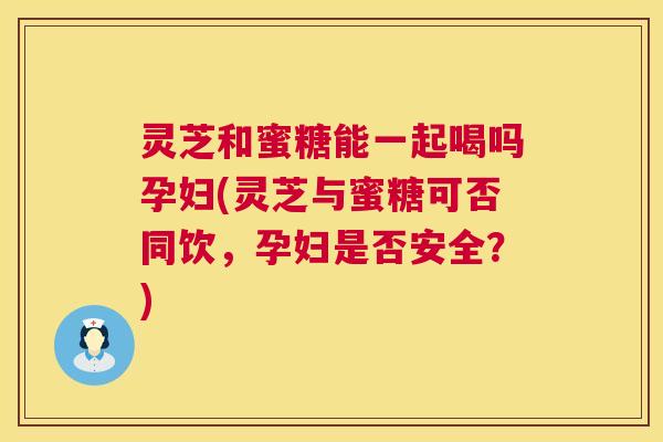灵芝和蜜糖能一起喝吗孕妇(灵芝与蜜糖可否同饮，孕妇是否安全？)  第1张