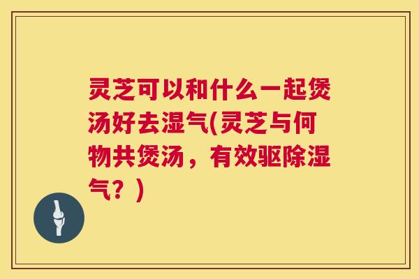 灵芝可以和什么一起煲汤好去湿气(灵芝与何物共煲汤，有效驱除湿气？)  第1张