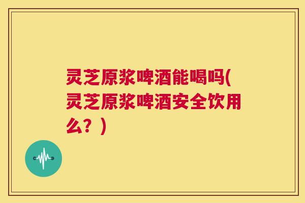 灵芝原浆啤酒能喝吗(灵芝原浆啤酒安全饮用么？)  第1张