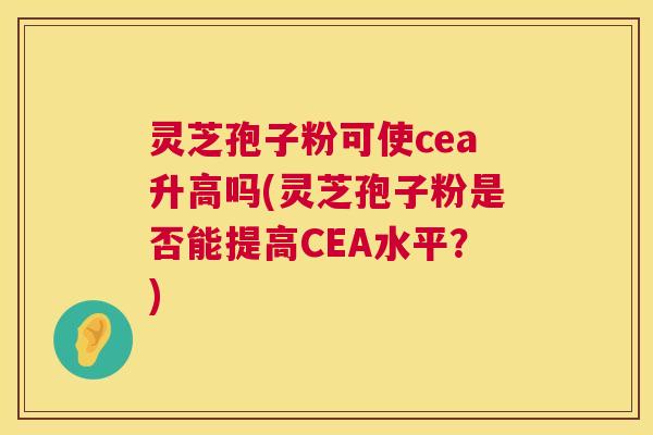 灵芝孢子粉可使cea升高吗(灵芝孢子粉是否能提高CEA水平？)  第1张