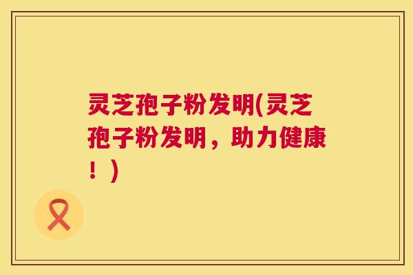 灵芝孢子粉发明(灵芝孢子粉发明，助力健康！)  第1张