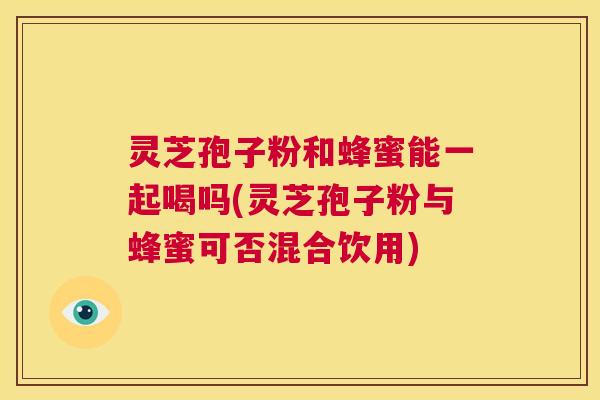 灵芝孢子粉和蜂蜜能一起喝吗(灵芝孢子粉与蜂蜜可否混合饮用)  第1张