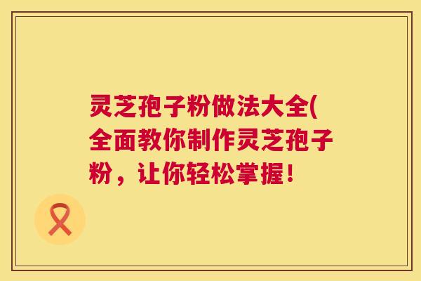 灵芝孢子粉做法大全(全面教你制作灵芝孢子粉，让你轻松掌握！  第1张