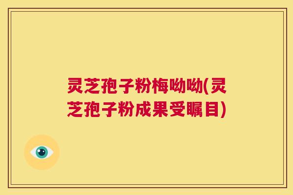 灵芝孢子粉梅呦呦(灵芝孢子粉成果受瞩目)  第1张