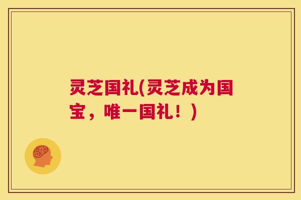 灵芝国礼(灵芝成为国宝，唯一国礼！)  第1张