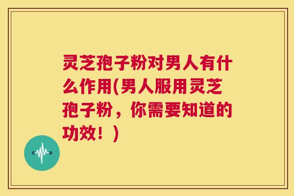 灵芝孢子粉对男人有什么作用(男人服用灵芝孢子粉，你需要知道的功效！)  第1张