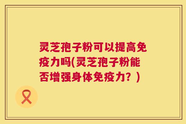 灵芝孢子粉可以提高免疫力吗(灵芝孢子粉能否增强身体免疫力？)  第1张