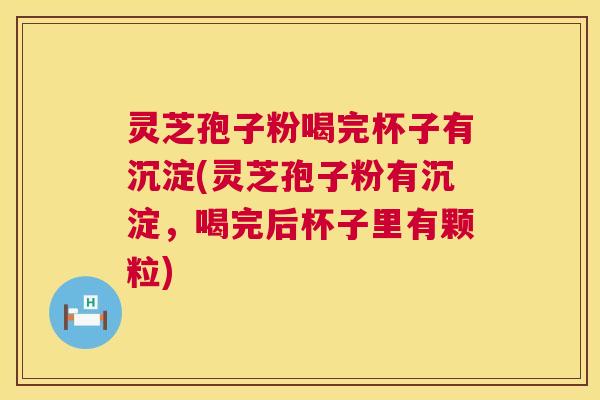 灵芝孢子粉喝完杯子有沉淀(灵芝孢子粉有沉淀，喝完后杯子里有颗粒)  第1张