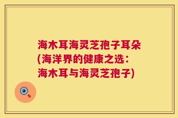 海木耳海灵芝孢子耳朵(海洋界的健康之选：海木耳与海灵芝孢子)  第1张
