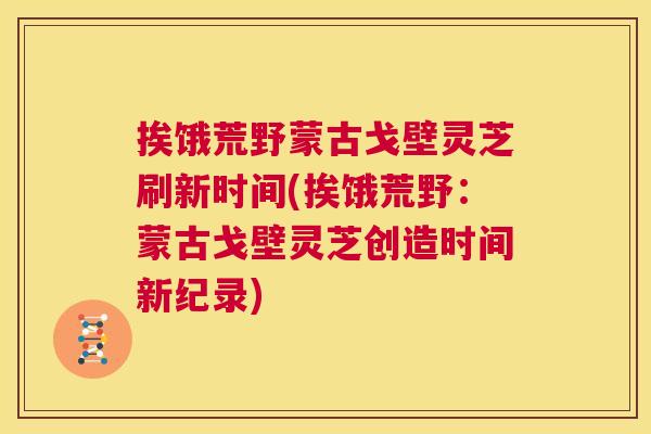 挨饿荒野蒙古戈壁灵芝刷新时间(挨饿荒野:蒙古戈壁灵芝创造时间新纪录) 第1张 挨饿荒野蒙古戈壁灵芝刷新时间(挨饿荒野:蒙古戈壁灵芝创造时间新纪录) 第1张
