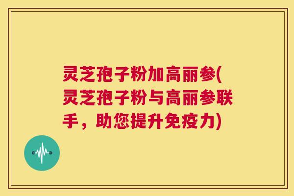 灵芝孢子粉加高丽参(灵芝孢子粉与高丽参联手，助您提升免疫力)  第1张