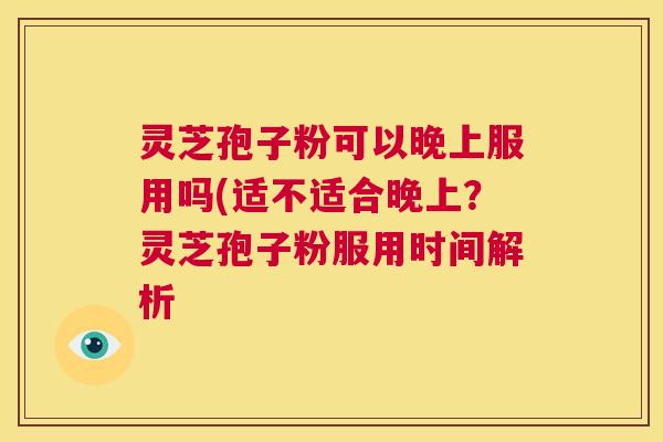 灵芝孢子粉可以晚上服用吗(适不适合晚上？灵芝孢子粉服用时间解析  第1张