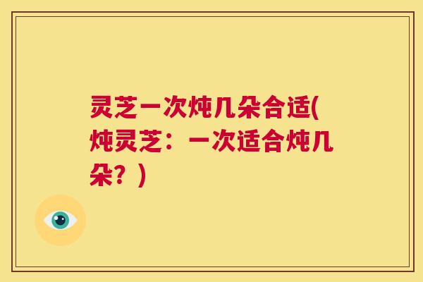 灵芝一次炖几朵合适(炖灵芝:一次适合炖几朵?) 第1张 灵芝一次炖几朵合适(炖灵芝:一次适合炖几朵?) 第1张