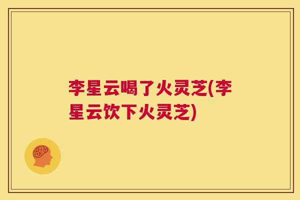 李星云喝了火灵芝(李星云饮下火灵芝)  第1张