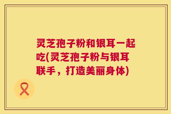 灵芝孢子粉和银耳一起吃(灵芝孢子粉与银耳联手，打造美丽身体)  第1张