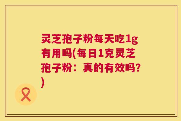 灵芝孢子粉每天吃1g有用吗(每日1克灵芝孢子粉：真的有效吗？)  第1张