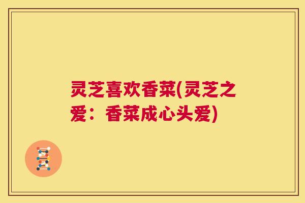 灵芝喜欢香菜(灵芝之爱：香菜成心头爱)  第1张