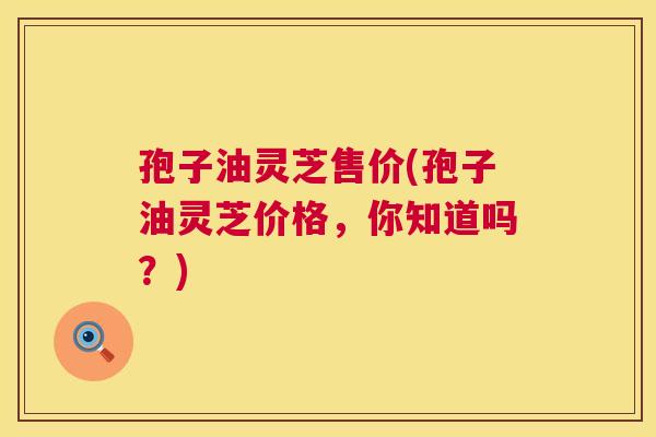 孢子油灵芝售价(孢子油灵芝价格，你知道吗？)  第1张