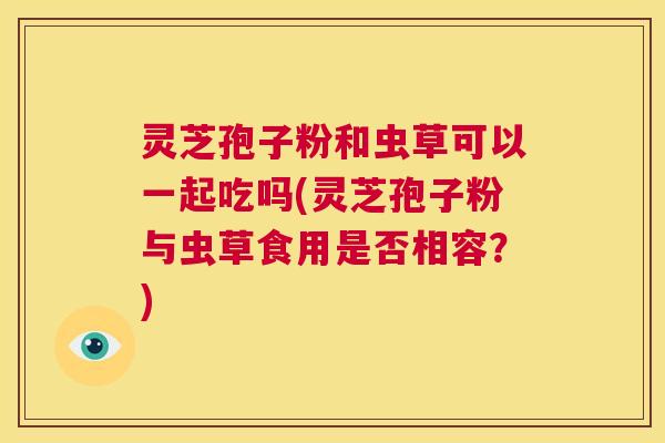 灵芝孢子粉和虫草可以一起吃吗(灵芝孢子粉与虫草食用是否相容？)  第1张