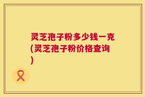 灵芝孢子粉多少钱一克(灵芝孢子粉价格查询)  第1张