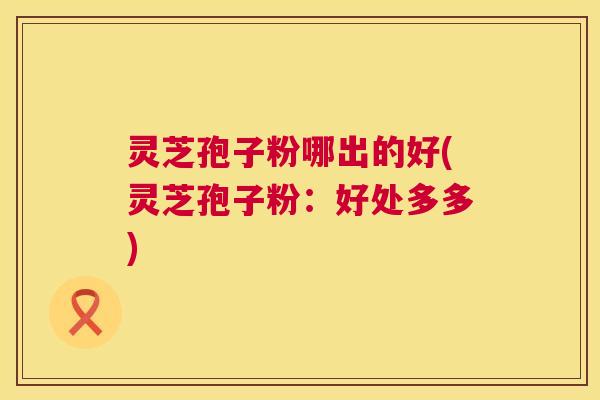 灵芝孢子粉哪出的好(灵芝孢子粉：好处多多)  第1张