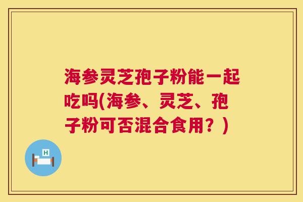 海参灵芝孢子粉能一起吃吗(海参、灵芝、孢子粉可否混合食用？)  第1张