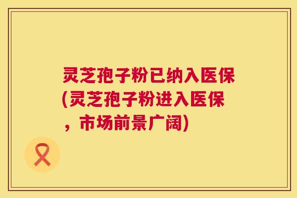 灵芝孢子粉已纳入医保(灵芝孢子粉进入医保，市场前景广阔)  第1张