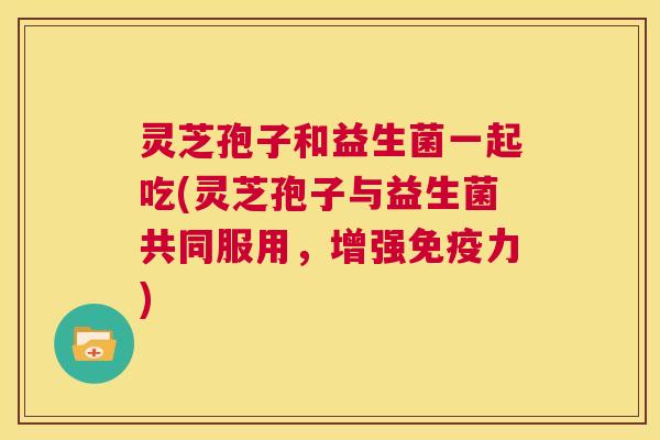 灵芝孢子和益生菌一起吃(灵芝孢子与益生菌共同服用，增强免疫力)  第1张