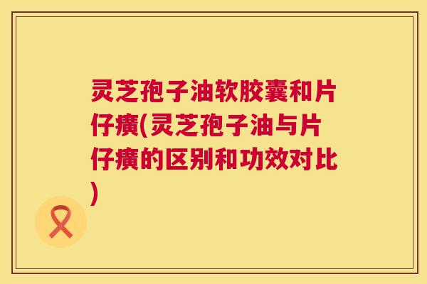 灵芝孢子油软胶囊和片仔癀(灵芝孢子油与片仔癀的区别和功效对比)  第1张