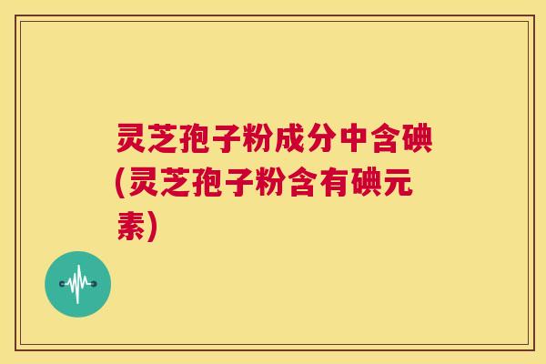 灵芝孢子粉成分中含碘(灵芝孢子粉含有碘元素)  第1张