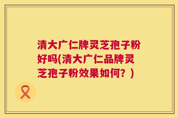 清大广仁牌灵芝孢子粉好吗(清大广仁品牌灵芝孢子粉效果如何？)  第1张