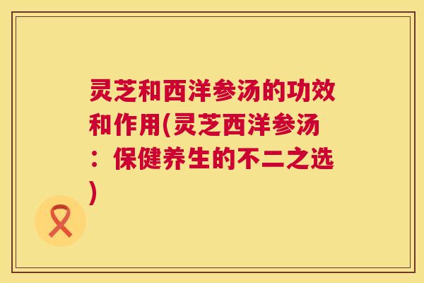 灵芝和西洋参汤的功效和作用(灵芝西洋参汤：保健养生的不二之选)  第1张