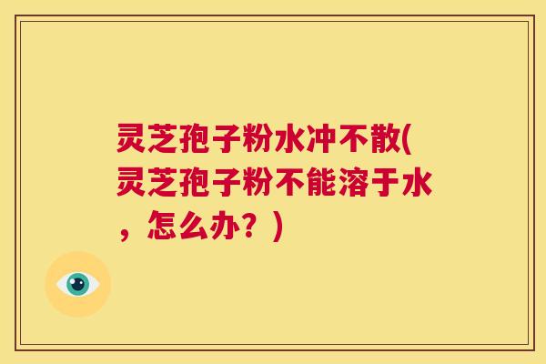 灵芝孢子粉水冲不散(灵芝孢子粉不能溶于水,怎么办?) 第1张 灵芝孢子粉水冲不散(灵芝孢子粉不能溶于水,怎么办?) 第1张