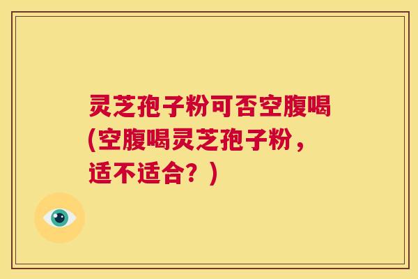 灵芝孢子粉可否空腹喝(空腹喝灵芝孢子粉，适不适合？)  第1张