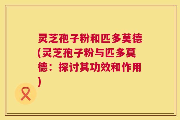 灵芝孢子粉和匹多莫德(灵芝孢子粉与匹多莫德：探讨其功效和作用)  第1张