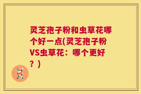 灵芝孢子粉和虫草花哪个好一点(灵芝孢子粉VS虫草花：哪个更好？)  第1张