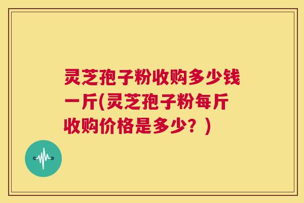 灵芝孢子粉收购多少钱一斤(灵芝孢子粉每斤收购价格是多少？)  第1张