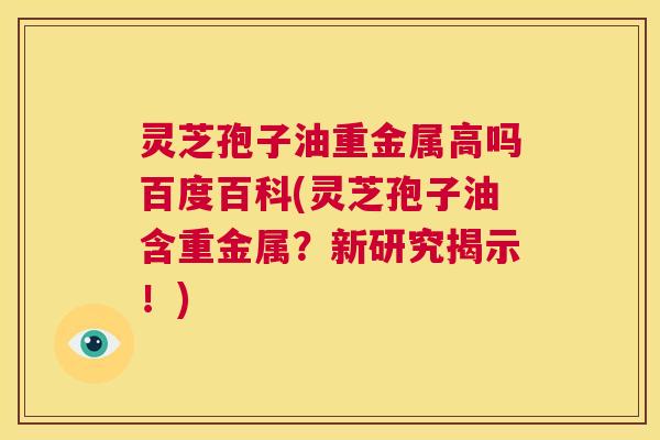 灵芝孢子油重金属高吗百度百科(灵芝孢子油含重金属?新研究揭示!) 第1张 灵芝孢子油重金属高吗百度百科(灵芝孢子油含重金属?新研究揭示!) 第1张