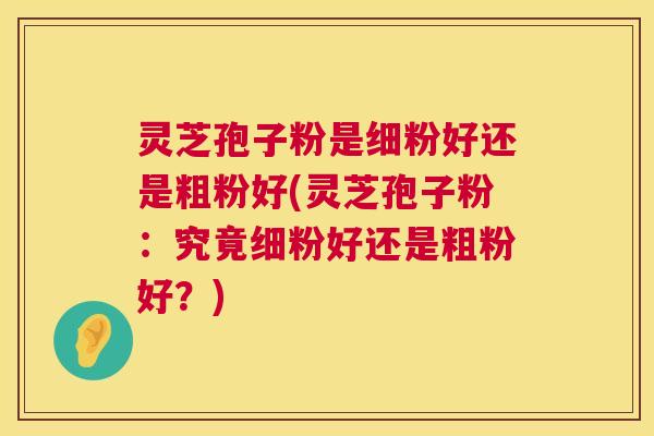 灵芝孢子粉是细粉好还是粗粉好(灵芝孢子粉：究竟细粉好还是粗粉好？)  第1张