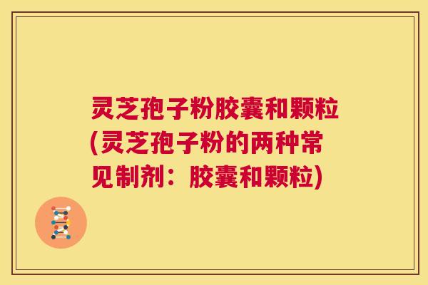 灵芝孢子粉胶囊和颗粒(灵芝孢子粉的两种常见制剂：胶囊和颗粒)  第1张
