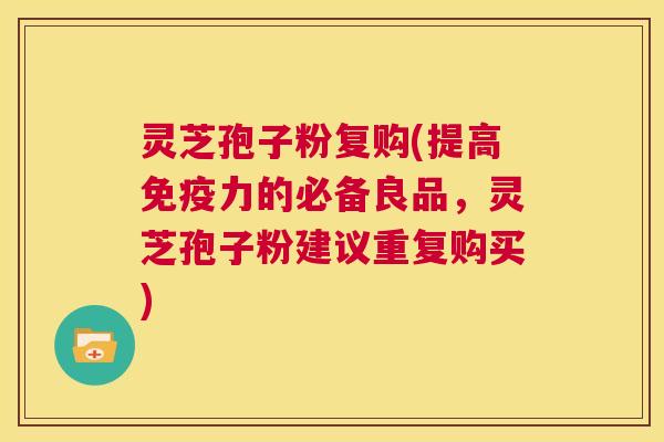灵芝孢子粉复购(提高免疫力的必备良品，灵芝孢子粉建议重复购买)  第1张