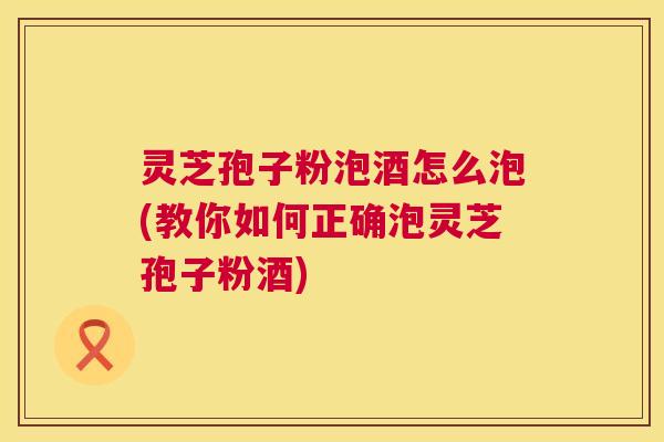 灵芝孢子粉泡酒怎么泡(教你如何正确泡灵芝孢子粉酒)  第1张