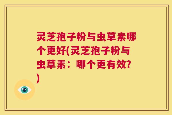 灵芝孢子粉与虫草素哪个更好(灵芝孢子粉与虫草素：哪个更有效？)  第1张