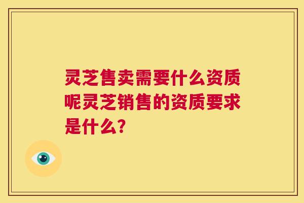 灵芝售卖需要什么资质呢灵芝销售的资质要求是什么？  第1张